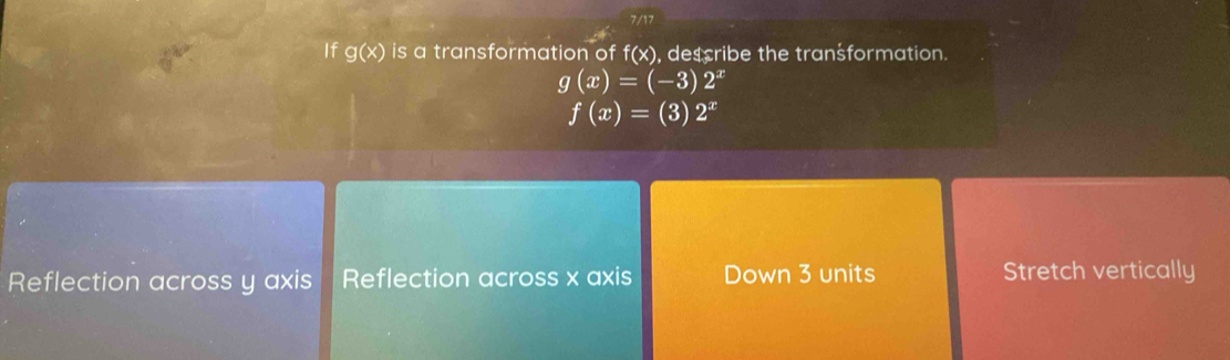 7/17
If g(x) is a transformation of f(x) , describe the transformation.
g(x)=(-3)2^x
f(x)=(3)2^x
Reflection across y axis Reflection across x axis Down 3 units Stretch vertically