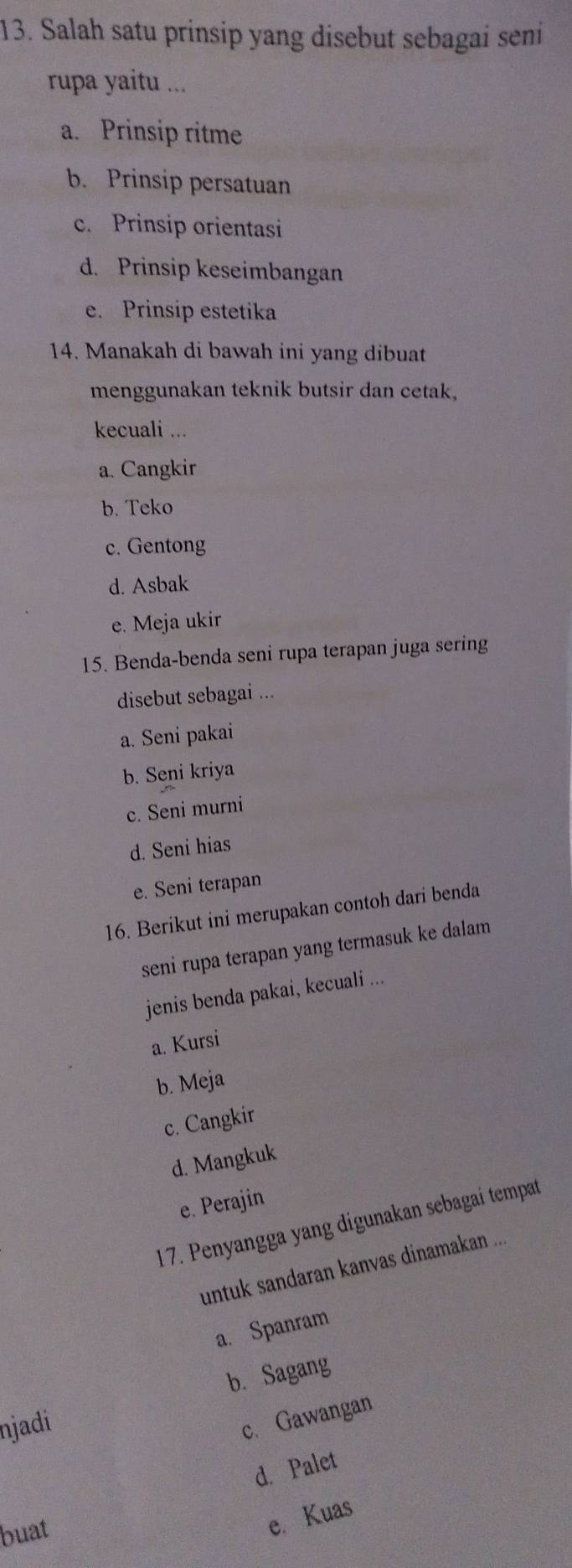 Salah satu prinsip yang disebut sebagai seni
rupa yaitu ...
a. Prinsip ritme
b. Prinsip persatuan
c. Prinsip orientasi
d. Prinsip keseimbangan
e. Prinsip estetika
14. Manakah di bawah ini yang dibuat
menggunakan teknik butsir dan cetak,
kecuali ...
a. Cangkir
b. Teko
c. Gentong
d. Asbak
e. Meja ukir
15. Benda-benda seni rupa terapan juga sering
disebut sebagai ...
a. Seni pakai
b. Seni kriya
c. Seni murni
d. Seni hias
e. Seni terapan
16. Berikut ini merupakan contoh dari benda
seni rupa terapan yang termasuk ke dalam
jenis benda pakai, kecuali ...
a. Kursi
b. Meja
c. Cangkir
d. Mangkuk
e. Perajin
17. Penyangga yang digunakan sebagaí tempat
untuk sandaran kanvas dinamakan ...
a. Spanram
b. Sagang
njadi
c. Gawangan
d. Palet
buat
e. Kuas