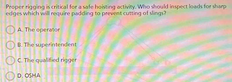 Proper rigging is critical for a safe hoisting activity. Who should inspect loads for sharp
edges which will require padding to prevent cutting of slings?
A. The operator
B. The superintendent
C. The qualified rigger
D. OSHA