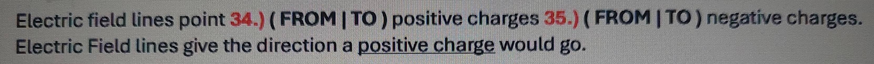 Electric field lines point 34.) ( FROM | TO ) positive charges 35.) ( FROM | TO ) negative charges. 
Electric Field lines give the direction a positive charge would go.