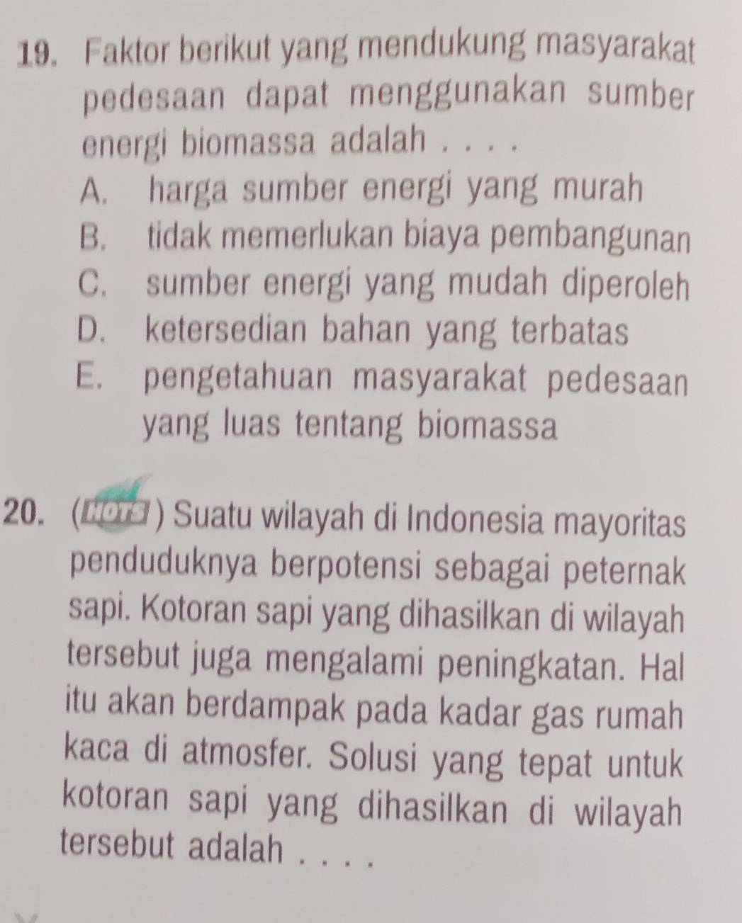 Faktor berikut yang mendukung masyarakat
pedesaan dapat menggunakan sumber
energi biomassa adalah . . . .
A. harga sumber energi yang murah
B. tidak memerlukan biaya pembangunan
C. sumber energi yang mudah diperoleh
D. ketersedian bahan yang terbatas
E. pengetahuan masyarakat pedesaan
yang luas tentang biomassa
20. (C0□ ) Suatu wilayah di Indonesia mayoritas
penduduknya berpotensi sebagai peternak
sapi. Kotoran sapi yang dihasilkan di wilayah
tersebut juga mengalami peningkatan. Hal
itu akan berdampak pada kadar gas rumah
kaca di atmosfer. Solusi yang tepat untuk
kotoran sapi yang dihasilkan di wilayah
tersebut adalah . . . .