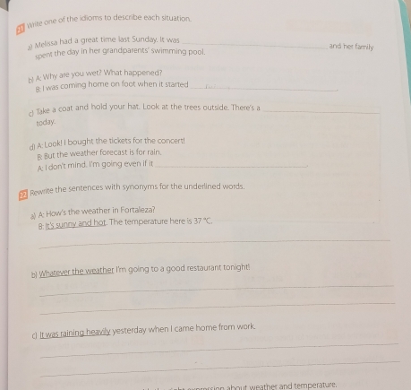 Wite one of the idioms to describe each situation. 
a) Melissa had a great time last Sunday. It was_ 
and her family 
spent the day in her grandparents' swimming pool. 
b! A: Why are you wet? What happened? 
8: I was coming home on foot when it started_ 
c Take a coat and hold your hat. Look at the trees outside. There's a_ 
today. 
d) A: Look! I bought the tickets for the concert! 
B: But the weather forecast is for rain. 
A: I don't mind. I'm going even if it_ 
Rewrite the sentences with synonyms for the underlined words. 
l A: How's the weather in Fortalleza? 
8: It's sunny and hot. The temperature here is 37°C
_ 
b) Whatever the weather I'm going to a good restaurant tonight'! 
_ 
_ 
_ 
c) It was raining heavily yesterday when I came home from work. 
_ 
arersion about weather and temperature.