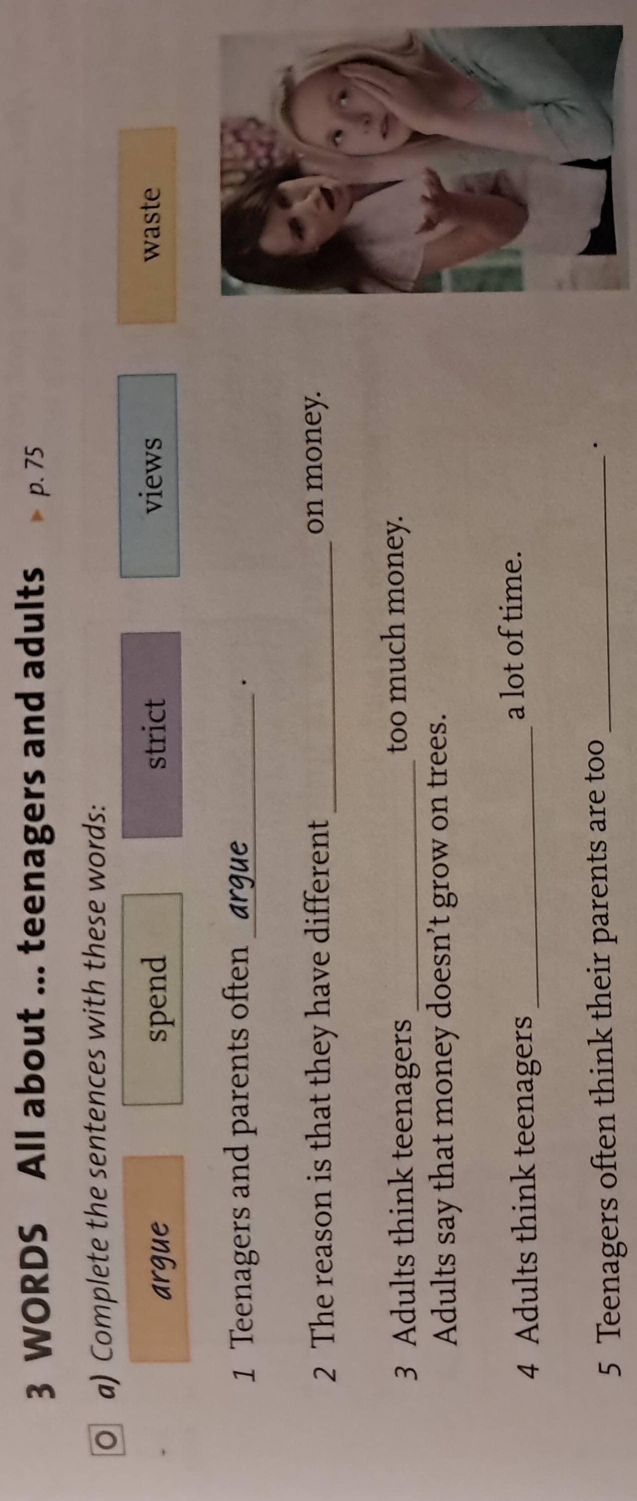 WORDS All about ... teenagers and adults p. 75
O a) Complete the sentences with these words: 
argue spend strict views waste 
1 Teenagers and parents often_ 
. 
2 The reason is that they have different _on money. 
3 Adults think teenagers _too much money. 
Adults say that money doesn’t grow on trees. 
4 Adults think teenagers_ 
a lot of time. 
5 Teenagers often think their parents are too_ 
·