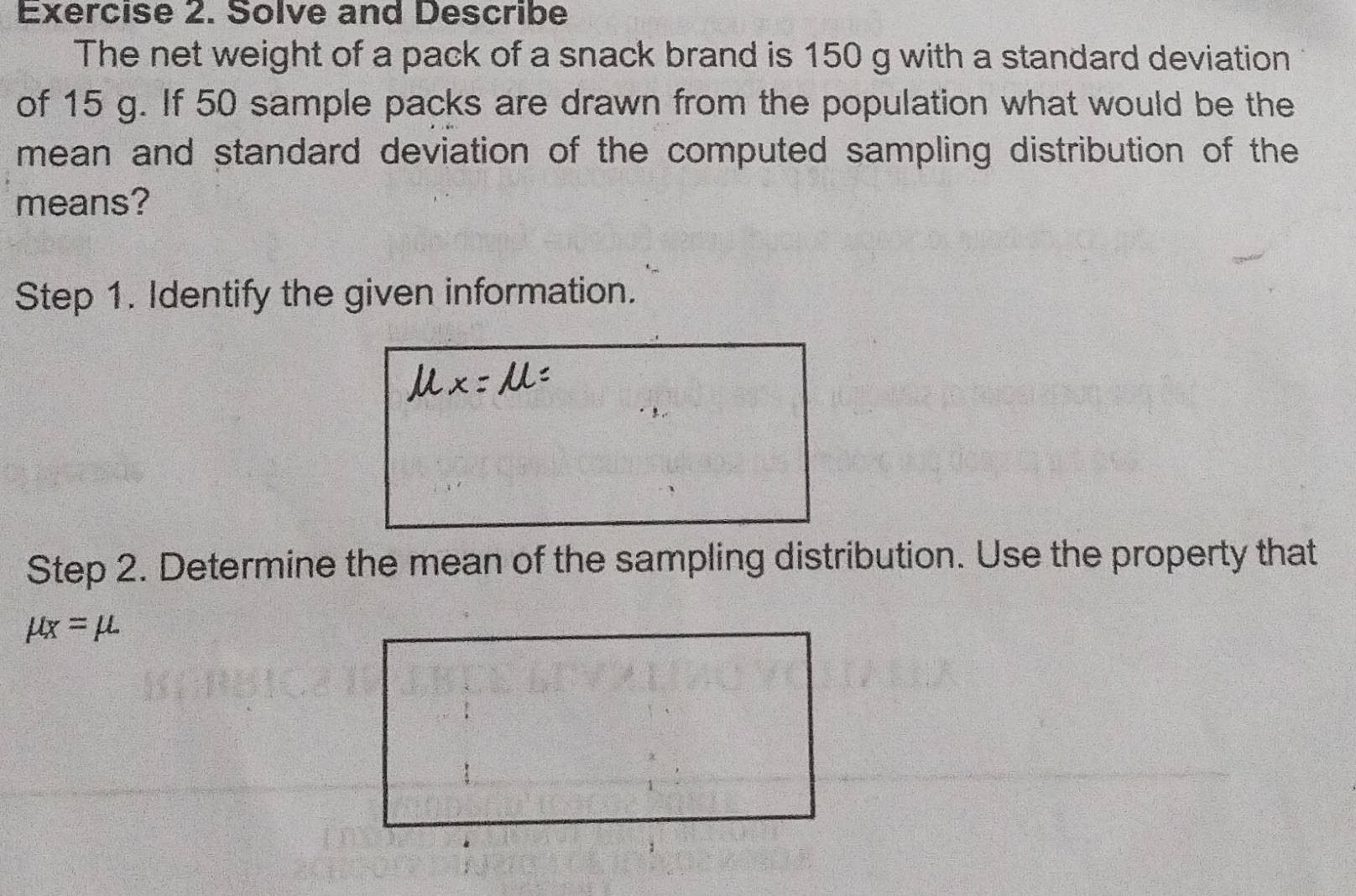 Solve and Describe 
The net weight of a pack of a snack brand is 150 g with a standard deviation 
of 15 g. If 50 sample packs are drawn from the population what would be the 
mean and standard deviation of the computed sampling distribution of the 
means? 
Step 1. Identify the given information. 
Step 2. Determine the mean of the sampling distribution. Use the property that
mu _X=mu.