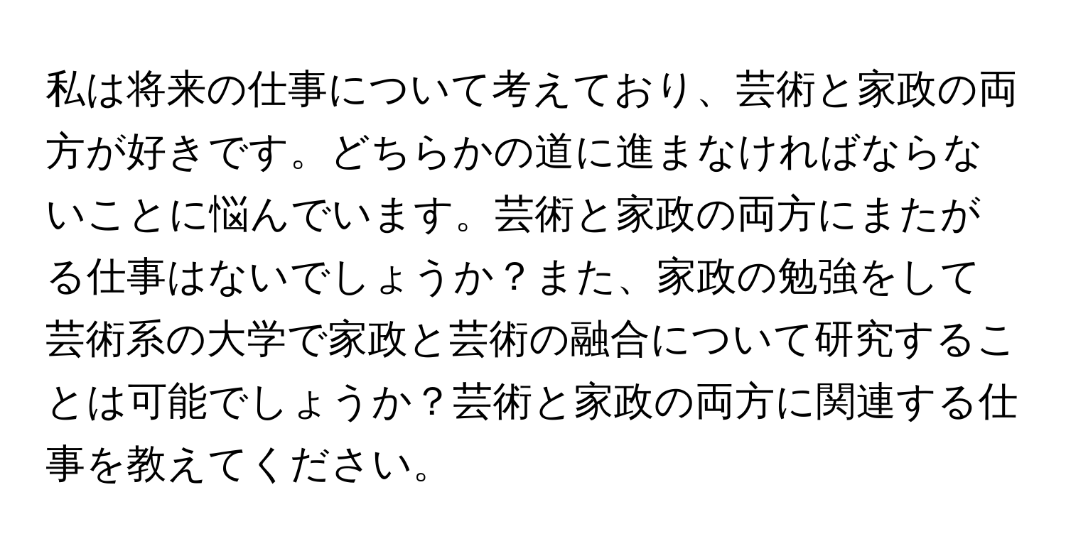 私は将来の仕事について考えており、芸術と家政の両方が好きです。どちらかの道に進まなければならないことに悩んでいます。芸術と家政の両方にまたがる仕事はないでしょうか？また、家政の勉強をして芸術系の大学で家政と芸術の融合について研究することは可能でしょうか？芸術と家政の両方に関連する仕事を教えてください。