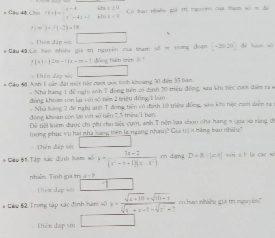 Câu 48.Cho f(x)=beginarrayl x-4khx≥ 0 x^2-4x+1khx<0endarray. Có bao nhiều giả trị nguyên của tham si=di
f(m^2)+f(-2)=18.
Diện đấp số: □
Cầu 49.Có bao nhiều gia trị nguyên của tham soverline Om trong doạn [-20,20] dé ham số
f(x)=(2m-1)x+m+3dong g biến trên & ?
Điện đạp so: □
* Cầu 50. Anh T cần đặt một tiệc cưới ước tinh khoang 30 đến 35 bàn.
* Nhà hang 1 đế nghị anh T đóng tiền có định 20 triệu đồng, sau khi tiệc cưới diễn ra sĩ
đóng khoan còn lại với số tiền 2 triệu đồng/1 bàn.
* Nhà hàng 2 để nghị anh T đóng tiền có định 10 triệu đồng, sau khi tiệc cươi diễn ra9
đóng khoan còn lại với số tiền 2,5 triệu/1 bàn.
Để tiết kiệm được chi phi cho tiệc cưới, anh T nên lựa chọn nhà hàng π (gia su răng ch
lượng phục vụ hai nhà hàng trên là ngang nhau)? Gia trị π bảng bao nhiêu?
Điện đập số:
* Câu 51.Tập xác định hàm số y= (3x-2)/(x^2-x+1)(x-x^2)  có dạng D=Rvee |a:b| với a:h là các số
nhiên. Tinh giả trị a+b
1
Diện đạp số:
b 5  Câu 52. Trong tập xác định hàm số y= (sqrt(x+10)+sqrt(10-x))/sqrt[3](x^2+x-1)-sqrt[3](x^2+2)  có bao nhiều giá trị nguyên?
□ 
Điên đạp số: