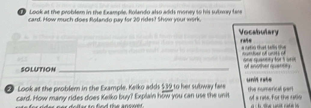 Look at the problem in the Example. Rolando also adds money to his subway fare 
card. How much does Rolando pay for 20 rides? Show your work. 
Vocabulary 
rate 
a ratic that toils the 
number 6f units o 
one quantity for 1 unit 
Solution _of another quantity 
unit rate 
2 Look at the problem in the Example, Keiko adds $39 to her subway fare the numerical part 
card. How many rides does Keiko buy? Explain how you can use the unit of a rate. For the ratio 
l ar to fied the answer