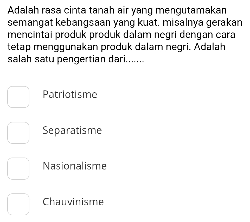 Adalah rasa cinta tanah air yang mengutamakan
semangat kebangsaan yang kuat. misalnya gerakan
mencintai produk produk dalam negri dengan cara
tetap menggunakan produk dalam negri. Adalah
salah satu pengertian dari.......
Patriotisme
Separatisme
Nasionalisme
Chauvinisme