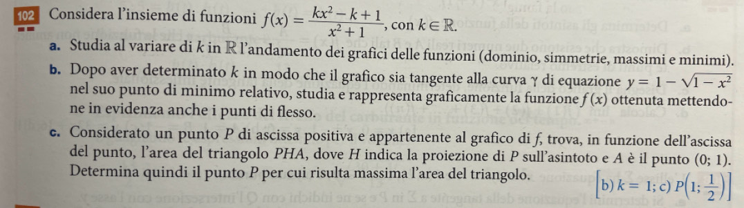 Considera l’insieme di funzioni f(x)= (kx^2-k+1)/x^2+1  , con k∈ R. 
a. Studia al variare di k in R l’andamento dei grafici delle funzioni (dominio, simmetrie, massimi e minimi). 
b. Dopo aver determinato k in modo che il grafico sia tangente alla curvaγ di equazione y=1-sqrt(1-x^2)
nel suo punto di minimo relativo, studia e rappresenta graficamente la funzione f(x) ottenuta mettendo- 
ne in evidenza anche i punti di flesso. 
c. Considerato un punto P di ascissa positiva e appartenente al grafico di f, trova, in funzione dell’ascissa 
del punto, l'area del triangolo PHA, dove H indica la proiezione di P sull'asintoto e A è il punto (0;1). 
Determina quindi il punto P per cui risulta massima l’area del triangolo. b) k=1; c) P(1; 1/2 )]