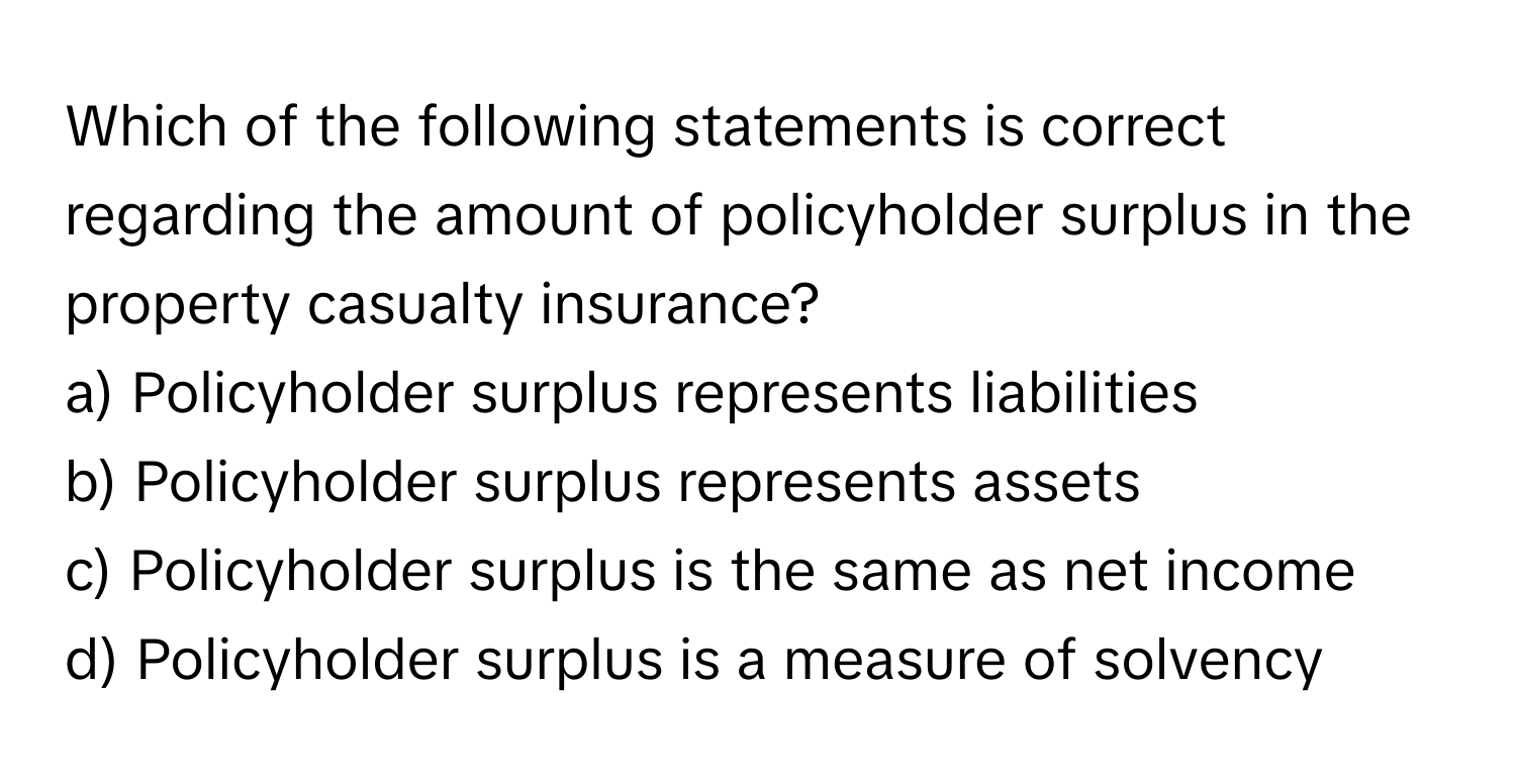 Which of the following statements is correct regarding the amount of policyholder surplus in the property casualty insurance?

a) Policyholder surplus represents liabilities
b) Policyholder surplus represents assets
c) Policyholder surplus is the same as net income
d) Policyholder surplus is a measure of solvency