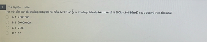 Trắc Nghiệm 1 điểm
Trên một tầm bản đồ, khoảng cách giữa hai điểm A và B là 14cm. Khoảng cách này trên thực tế là 300km. Hỏi bản đồ này được vẽ theo tỉ lệ nào?
A. 1:2000000
B. 1:20000000
C. 1:2000
D. 1:20