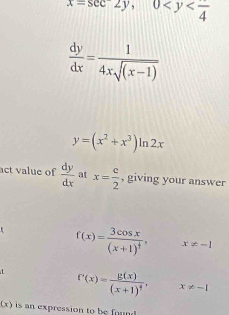 x=sec 2y, 0
 dy/dx = 1/4xsqrt((x-1)) 
y=(x^2+x^3)ln 2x
act value of  dy/dx  at x= e/2  , giving your answer
f(x)=frac 3cos x(x+1)^ 1/3 , x!= -1
t
f'(x)=frac g(x)(x+1)^4, x!= -I
(x) is an expression to be found