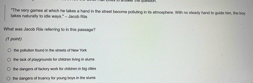 answer the question.
"The very games at which he takes a hand in the street become polluting in its atmosphere. With no steady hand to guide him, the boy
takes naturally to idle ways." - Jacob Riis
What was Jacob Riis referring to in this passage?
(1 point)
the pollution found in the streets of New York
the lack of playgrounds for children living in slums
the dangers of factory work for children in big cities
the dangers of truancy for young boys in the slums