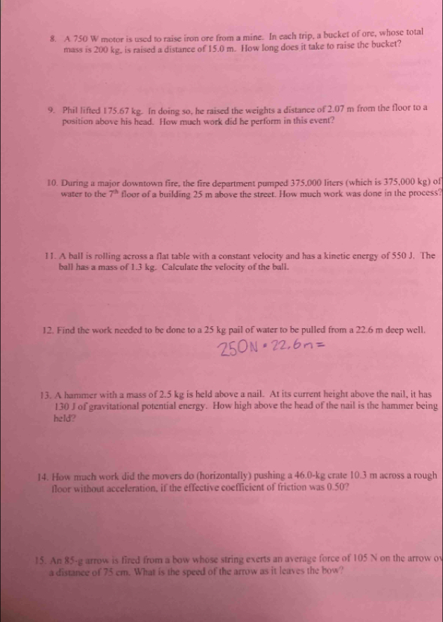 A 750 W motor is used to raise iron ore from a mine. In each trip, a bucket of ore, whose total 
mass is 200 kg. is raised a distance of 15.0 m. How long does it take to raise the bucket? 
9. Phil lifted 175.67 kg. In doing so, he raised the weights a distance of 2.07 m from the floor to a 
position above his head. How much work did he perform in this event? 
10. During a major downtown fire, the fire department pumped 375,000 liters (which is 375,000 kg) of 
water to the 7^(th) floor of a building 25 m above the street. How much work was done in the process? 
11. A ball is rolling across a flat table with a constant velocity and has a kinetic energy of 550 J. The 
ball has a mass of 1.3 kg. Calculate the velocity of the ball. 
12. Find the work needed to be done to a 25 kg pail of water to be pulled from a 22.6 m deep well. 
13. A hammer with a mass of 2.5 kg is held above a nail. At its current height above the nail, it has
130 J of gravitational potential energy. How high above the head of the nail is the hammer being 
held? 
14. How much work did the movers do (horizontally) pushing a 46.0-kg crate 10.3 m across a rough 
floor without acceleration, if the effective coefficient of friction was 0.50? 
15. An 85-g arrow is fired from a bow whose string exerts an average force of 105 N on the arrow ov 
a distance of 75 cm. What is the speed of the arrow as it leaves the bow?