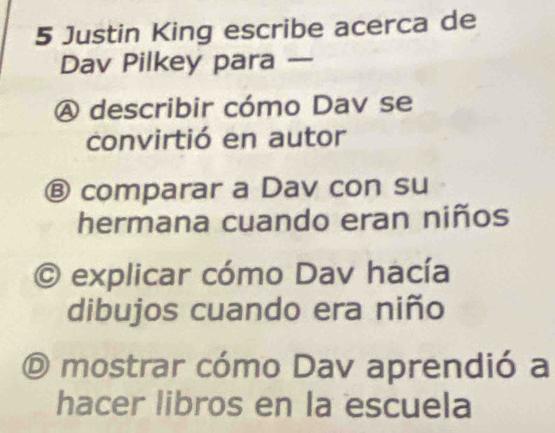 Justin King escribe acerca de
Dav Pilkey para —
A describir cómo Dav se
convirtió en autor
Ⓑ comparar a Dav con su
hermana cuando eran niños
O explicar cómo Dav hacía
dibujos cuando era niño
O mostrar cómo Dav aprendió a
hacer libros en la escuela