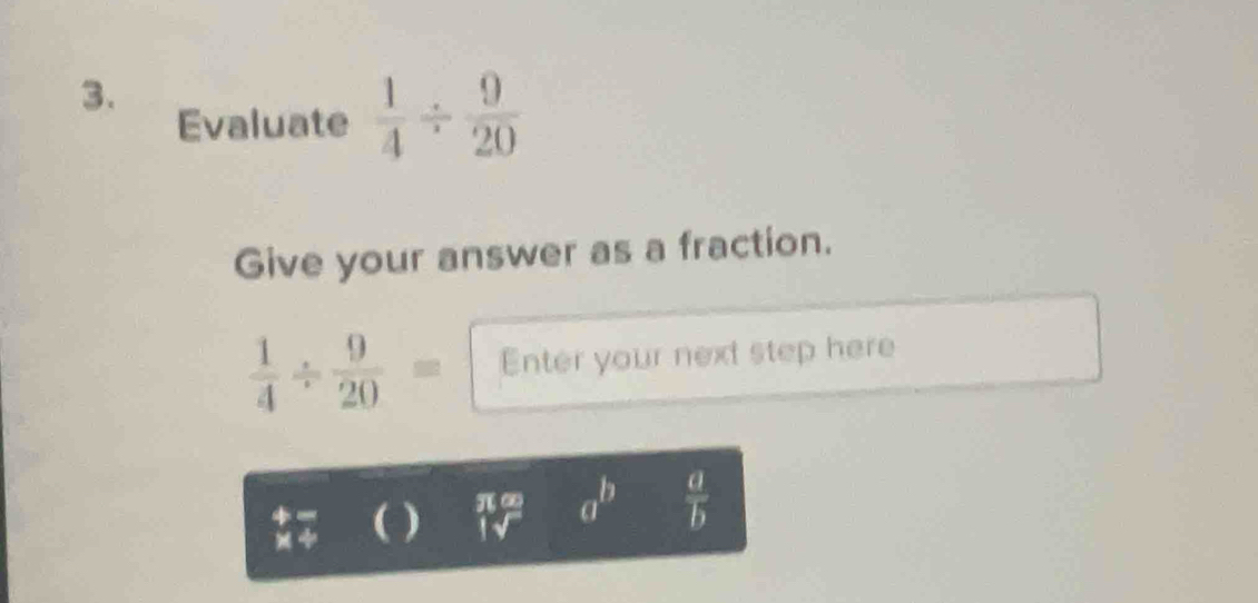 Evaluate  1/4 /  9/20 
Give your answer as a fraction.
 1/4 /  9/20 = Enter your next step here 
( ) π a^b  a/b 