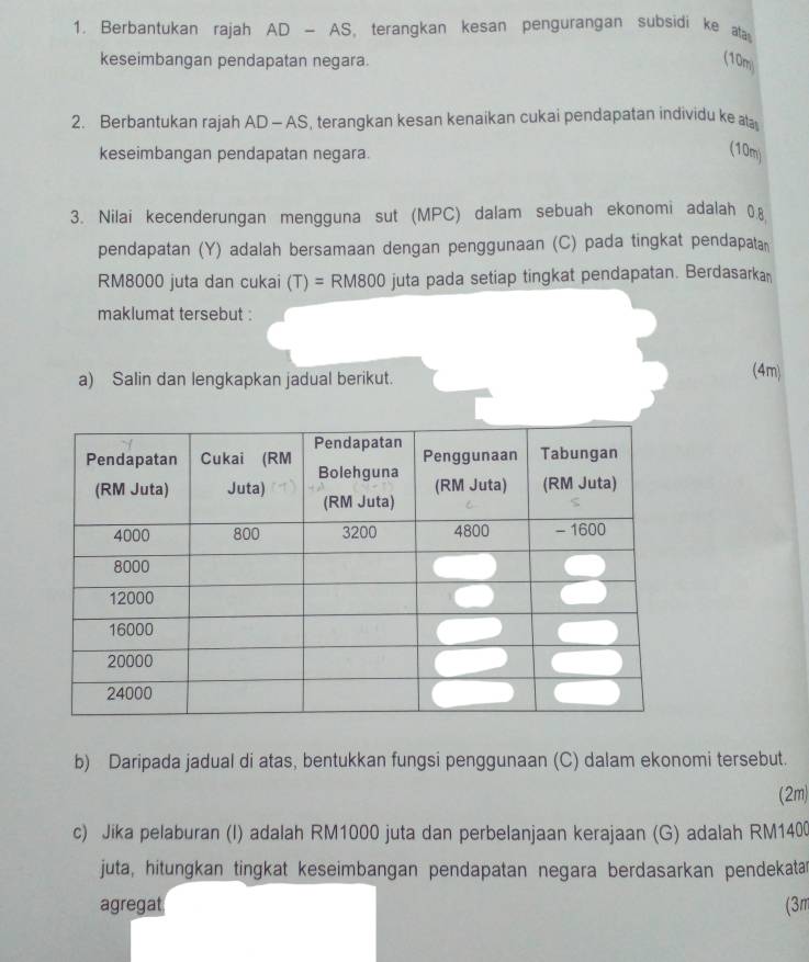 Berbantukan rajah AD-AS , terangkan kesan pengurangan subsidi ke ata 
keseimbangan pendapatan negara. 
(10m) 
2. Berbantukan rajah AD - AS, terangkan kesan kenaikan cukai pendapatan individu ke at 
keseimbangan pendapatan negara. 
(10m) 
3. Nilai kecenderungan mengguna sut (MPC) dalam sebuah ekonomi adalah 0.8
pendapatan (Y) adalah bersamaan dengan penggunaan (C) pada tingkat pendapatan
RM8000 juta dan cukai (T)=RM800 O juta pada setiap tingkat pendapatan. Berdasarkan 
maklumat tersebut : 
a) Salin dan lengkapkan jadual berikut. 
(4m) 
b) Daripada jadual di atas, bentukkan fungsi penggunaan (C) dalam ekonomi tersebut. 
(2m) 
c) Jika pelaburan (I) adalah RM1000 juta dan perbelanjaan kerajaan (G) adalah RM1400
juta, hitungkan tingkat keseimbangan pendapatan negara berdasarkan pendekatar 
agregat (3m