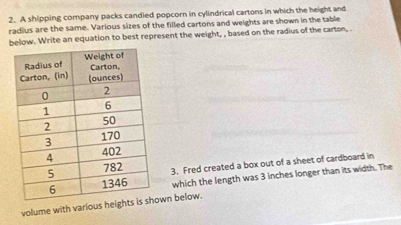 A shipping company packs candied popcorn in cylindrical cartons in which the height and 
radius are the same. Various sizes of the filled cartons and weights are shown in the table 
below. Write an equation to best represent the weight, , based on the radius of the carton,. 
3. Fred created a box out of a sheet of cardboard in 
which the length was 3 inches longer than its width. The 
volume with various heigwn below.