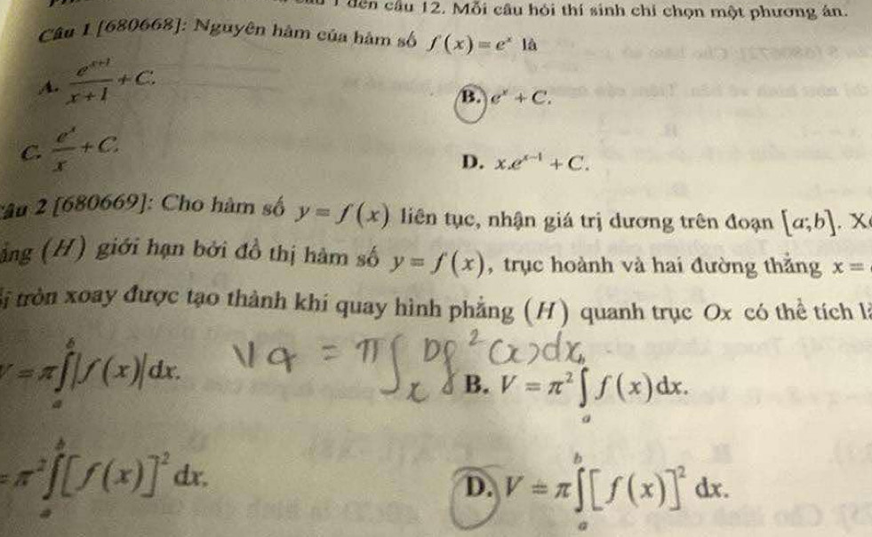 dên cầu 12. Mỗi câu hỏi thí sinh chỉ chọn một phương án.
Câu 1 [680668]: Nguyên hàm của hàm số f(x)=e^x1 à
A.  (e^(x+1))/x+1 +C.
B. e^x+C.
C.  e^x/x +C.
D. x.e^(x-1)+C. 
:âu 2 [680669] : Cho hàm số y=f(x) liên tục, nhận giá trị dương trên đoạn [a;b].x
ảng (H) giới hạn bởi đồ thị hàm số y=f(x) , trục hoành và hai đường thẳng x=
Si tròn xoay được tạo thành khi quay hình phẳng (H) quanh trục Ox có thể tích là
V=π ∈tlimits _a^(b|f(x)|dx.
B. V=π ^2)∈tlimits _a^(af(x)dx.
=π ^2)∈t _a^(b[f(x)]^2)dx.
D. V=π ∈tlimits _a^(b[f(x)]^2)dx.