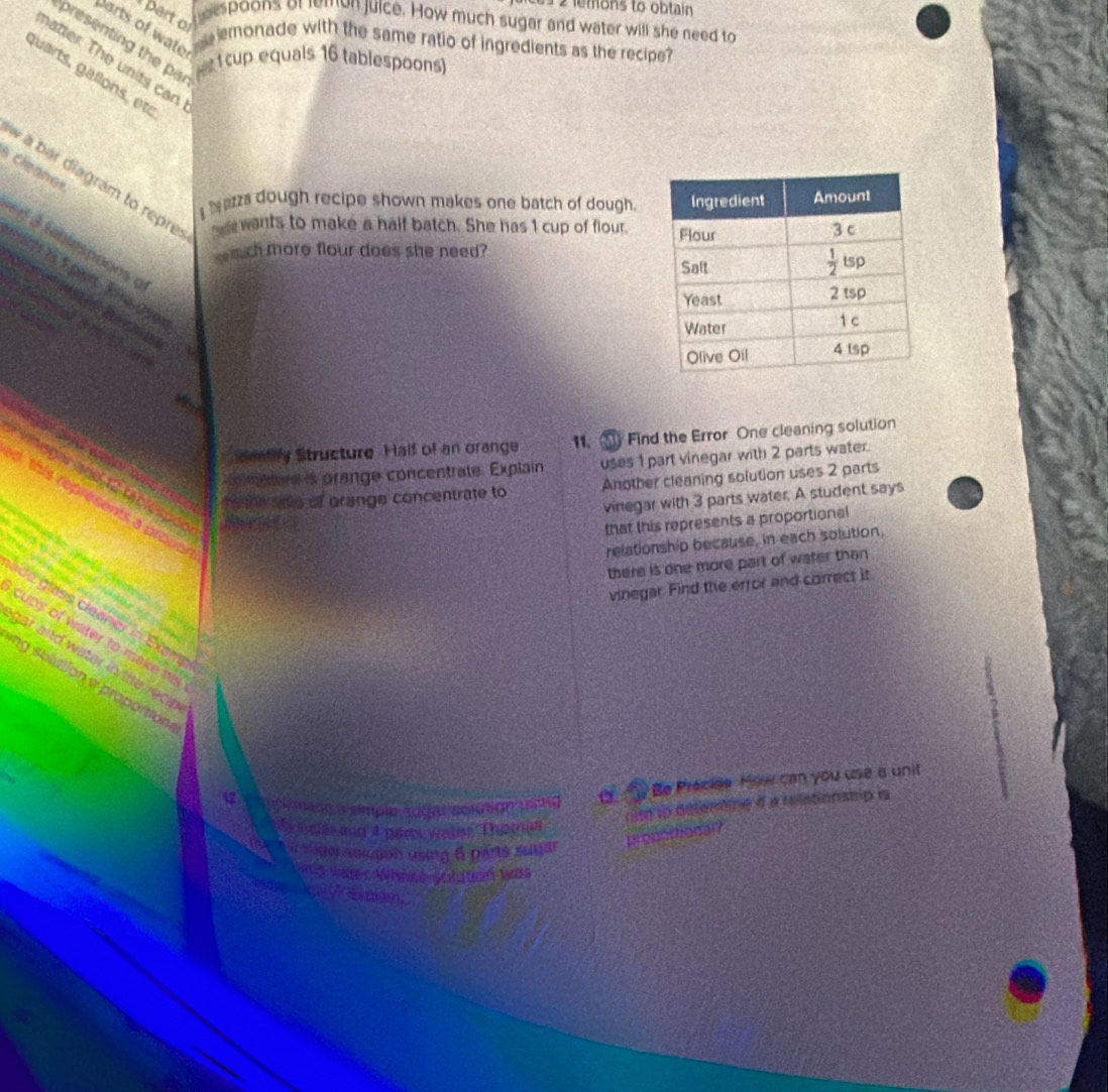 emons to obtain
part o
eespoons of lemon juice. How much sugar and water will she need to
Darts of wate
presenting the pa
monade with the same ratio of ingredients as the recipe?
natter. The units can
tcup equals 16 tablespoons)
guarts, gallóns, etc
Cleanes
à  à bar diagram to repre:
bezza dough recipe shown makes one batch of dough.
wants to make a half batch. She has 1 cup of flour. 
é 3 teniespogos a
uch more flour does she need?
asor
Mently Structure. Half of an orange 11. ③ Find the Error One cleaning solution
mere is orange concentrate. Explain uses 1 part vinegar with 2 parts water.
met te of orange concentrate to Another cleaning solution uses 2 parts
egar and 12 tablespok
vinegar with 3 parts water. A student says
I this represents a prode
that this represents a proportional
relationship because, in each solution,
     
               
there is one more part of water than
vinegar. Find the error and correct it
A    
ade glass cleaner in Exame
cups of water to make his
gar and water in the reci 
ng sulution w proportion
meds a símplo sdgal solution using a  Be Preciee How can you use a unit
mt io determine d a relationship is
by aas ann 4 paes wales  Thomam
J à u sogor soltion using 6 parts suyar
proportional?
Uas waer Whose solution was