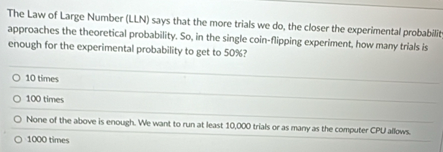 The Law of Large Number (LLN) says that the more trials we do, the closer the experimental probabilit
approaches the theoretical probability. So, in the single coin-flipping experiment, how many trials is
enough for the experimental probability to get to 50%?
10 times
100 times
None of the above is enough. We want to run at least 10,000 trials or as many as the computer CPU allows.
1000 times