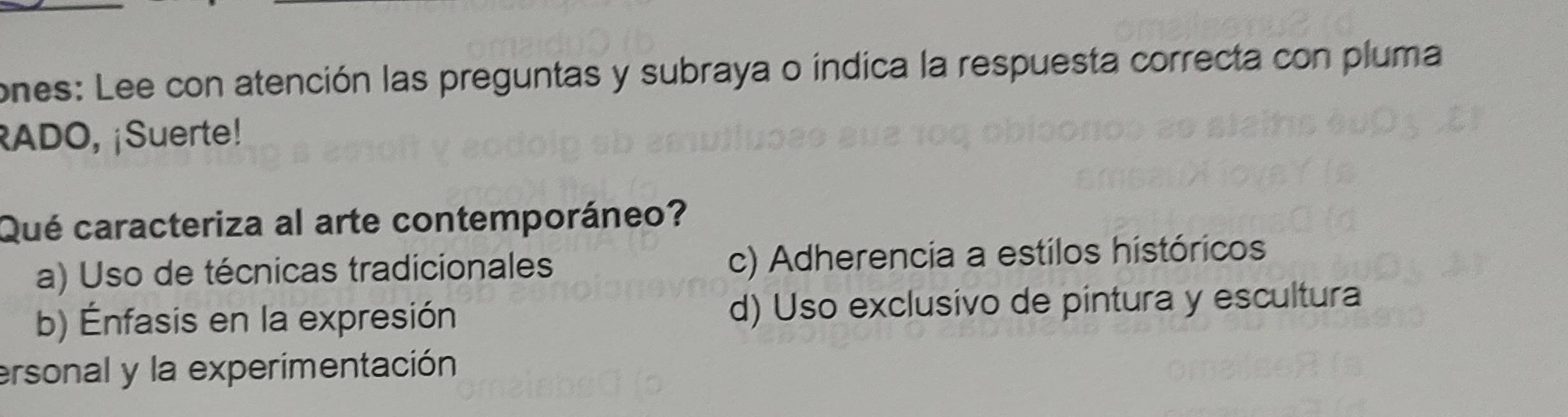 ones: Lee con atención las preguntas y subraya o índica la respuesta correcta con pluma
RADO, ¡Suerte!
Qué caracteriza al arte contemporáneo?
a) Uso de técnicas tradicionales c) Adherencia a estilos históricos
b) Énfasis en la expresión d) Uso exclusivo de pintura y escultura
ersonal y la experimentación