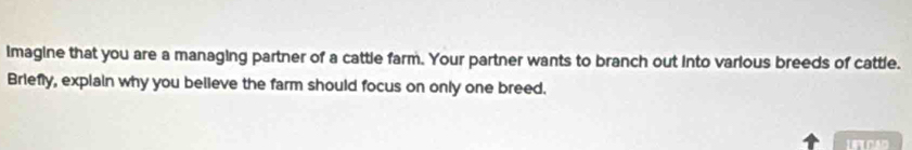 imagine that you are a managing partner of a cattle farm. Your partner wants to branch out into various breeds of cattle. 
Briefly, explain why you believe the farm should focus on only one breed.