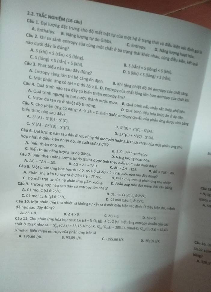 TRÅC NGHIỆM (16 câu)
Cầu 1. Đại lượng đặc trưng cho độ mất trật tự của một hệ ở trạng thái và điều kiện xác định gọi a
A. Enthalpy. B. Năng lượng tự do Gibbs. C. Entropy. D. Nâng lượng hoạt hóa
A.
Câu 2. Khi so sánh entropy của cùng một chất ở ba trạng thái khác nhau, cùng điều kiện, kết quai
nào dưới đây là đúng? S(khi) long) B. S(rdn)
C. S(long) S(khi)
Câu 3. Phát biểu nào sau đây đúng?
D.
A. Entropy càng lớn thì hệ càng ổn định. B. Khi tăng nhiệt độ thì entropy của chất tăng.
C. Một phản ứng có △ H<0</tex> thị △ S>0.D 0. Entropy của chất lỏng lớn hơn entropy của chất khi
Câu 4. Quá trình nào sau đây có biển thiên entropy âm?
A. Quá trình ngưng tụ hơi nước thành nước mưa. B. Quá trình nấu chảy sắt thép phế liệu.
Câu 5. Cho phản ứng có dạng:
C. Nước đá tan ra ở nhiệt độ thường. D. Quả trình tiêu hóa thức ăn ở đạ dây.
biểu thức nào sau đây? Ato 2B+C. Biến thiên entropy chuẩn của phản ứng được tỉnh bằng
A. S^(□)(A)-S^(□)(B)-S^(□)(C). B. S^0(B)+S^0(C)-S^0(A).
C. S^0(A)-2S^0(B)-S^0(C). D. 2S^0(B)+S^0(C)-S^0(A).
Câu 6. Đại lượng nào sau đây được dùng để dự đoán hoặc giải thích chiều của một phản ứng phù
hợp nhất ở điều kiện nhiệt độ, áp suất không đổi?
A. Biến thiên entropy. B, Biến thiên enthalpy
B
C. Biến thiên năng lượng tự do Gibbs. D. Năng lượng hoạt hóa.
Câu 7. Biến thiên năng lượng tự do Gibbs được tính theo biểu thức nào dưới đây? △ G=△ H-T△ S. D. △ G=T△ S-△ H
A. △ G=T△ H-△ S. B. △ G=△ S-T△ H C.
Câu 8. Một phản ứng hóa học △ H<0,△ S>0 và △ G<0</tex> . Phát biểu nào sau đây đúng?
A. Phản ứng trên tự xảy ra ở điều kiện đã cho. B. Phản ứng trên là phản ứng thu nhiệt.
C. Độ mất trật tự của hệ phản ứng giảm xuống. D, Phản ứng trên đạt trạng thái cân bằng Câu 15
Câu 9. Trường hợp nào sau đây có entropy lớn nhất? +3
A. 01 mol C(s) sigma 25°C. B. 01 mol ( CH_3Cl(l) Ở 25°C
C. 01 mol C_2H_6 (g)ở 25°C. D. 01 mol C_6H_6(l)alpha 25°C.
Gibbs o
Câu 10. Một phản ứng thu nhiệt và không tự xây ra ở một điều kiện xác định. Ở điều kiện đó, mệnh
A. 58
đề nào sau đây đúng?
A. △ S>0. B. △ H>0. C. △ G=0 D. △ S<0.
Câu 11. Cho phản ứng hóa học sau: Cu(s)+1/2O_2(g)to Cu CuO (s). Biết rằng entropy chuẩn của các
chất ở 298K như sau: S_201(Cu,(Cu,s)=33,15J/ mol·K;
J/mol-K. Biến thiên entropy của phản ứng trên là S_200_2((O_2,g)^circ =205,14J/mol· K;S_(201)°(CuO,s)=42,63
A. 195,66 J/K. B. 93,09 J/K. C. -195,66 J/K. D. -93,09 J/K
Câu 16, D
58,02 kJ/m
běng
A. 109