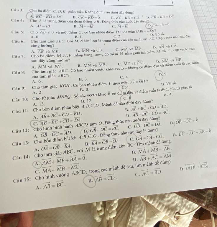 Cho ba điểm C, D, K phân biệt. Khẳng định nào dưới đây đúng?
A. overline KC-overline KD=overline DC. B. vector CK+vector KD=vector 0 C. vector KC-vector KD=vector CD D. vector CK+vector KD=vector DC
Câu 4:  Cho / là trung điểm của đoạn thắng AB . Đẳng thức nào dưới đây đúng2
A. overline AI=overline BI. B. vector IA=-vector IB. C. vector IA=vector IB. D. vector IA-vector IB=vector 0.
Câu 5: Cho vector AB!= vector 0 và một điểm C, có bao nhiêu điểm D thỏa mãn |vector AB|=|vector CD|
D. Vô số.
A. 0. B. 1. C. 2.
Câu 6: Cho tam giác ABC. Gọi M, N lần lượt là trung điểm của các cạnh AB, AC. Cặp vectơ nào sau đây
cùng hướng?
A. vector AB và overline MB. B. overline MN và overline CB. C. overline MA và overline MB. D. và overline CA.
Câu 7: Cho ba điểm M, N, P thăng hàng, trong đó điểm N năm giữa hai điểm M và P . Cập vectơ nào overline AN
sau đây cùng hướng? và vector NP.
A. vector MN và vector PN. B. vector MN và vector MP. C. vector MP và vector PN. D. vector NM
Câu 8: Cho tam giác ABC . Có bao nhiều vectơ khác vectơ - không có điểm đầu và điểm cuối là các đinh
của tam giác ABC? C. 4 .
D. 9
A. 6 . B. 3.
Câu 9: . Cho tam giác KGH . Có bao nhiêu điểm / thỏa mãn overline KI=overline GH ?
A. 2 B. 0. C. D. Vô số.
Câu 10: Cho tứ giác MNPQ . Số các vectơ khác overline 0 có điểm đầu và điểm cuối là đinh của tử giác là
A. 13. B. 12 D. 4.
Câu 11: Cho bốn điểm phân biệt A,B,C,D . Mệnh đề nào dưới dây đúng? C. 8.
B. overline AB+overline BC+overline CD=overline AD.
A. vector AB+vector BC+vector CD=vector BD.
D. overline AB+overline BC+overline CD=overline AC.
C. overline AB+overline BC+overline CD=overline DA.
Cầu 12: Cho hình bình hành ABCD tâm O. Đăng thức nào overline OB-overline OC=overline DA. D. vector OB-vector OC=vector 0.
A. vector OB-vector OC=vector AD. B. vector OB-vector OC=vector BC. C.
D. overline BC-overline AC+overline AB=overline 0.
Câu 13: Cho bốn điểm bất kỳ A, B,C,O . Đằng thức nào sau đây là đúng?
A. vector OA=vector OB-vector BA. B. vector BA=vector OB-vector OA. C. overline OA=overline CA+overline CO.
Câu 14: Cho tam giác ABC , với M là trung điểm của  BC. Tìm mệnh đề đúng.
B. vector MA+vector MB=vector AB.
A. vector AM+vector MB+vector BA=vector 0.
D. vector AB+vector AC=vector AM.
C. vector MA+vector MB=vector MC.
D. |vector AD|=|vector CB|.
Câu 15: Cho hình vuông ABCD, trong các mệnh đề sau, tìm mệnh đề đúng?
A. vector AB=vector BC. B. vector AB=vector CD. C. vector AC=vector BD.