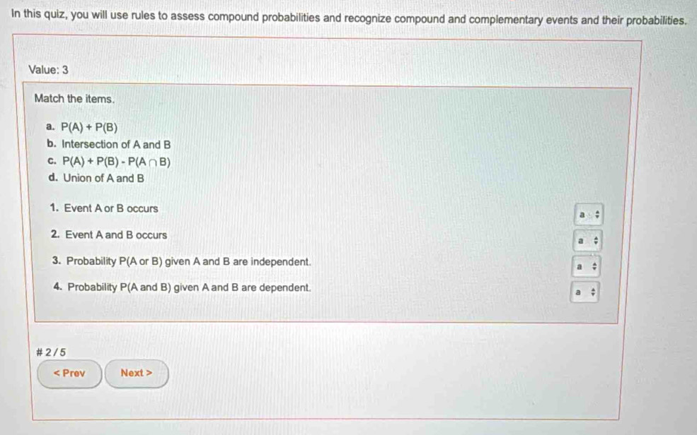 In this quiz, you will use rules to assess compound probabilities and recognize compound and complementary events and their probabilities. 
Value: 3 
Match the items. 
a. P(A)+P(B)
b. Intersection of A and B
C. P(A)+P(B)-P(A∩ B)
d. Union of A and B
1. Event A or B occurs 
2. Event A and B occurs 
3. Probability P(A or B) given A and B are independent. 
4. Probability P(A and B) given A and B are dependent. 
# 2 /5