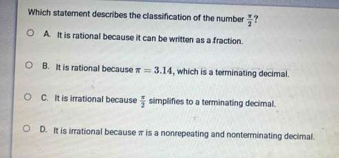 Which statement describes the classification of the number  π /2  ?
A. It is rational because it can be written as a fraction.
B. It is rational because π =3.14 , which is a terminating decimal.
C. It is irrational because  π /2  simplifies to a terminating decimal.
D. It is irrational because π is a nonrepeating and nonterminating decimal.