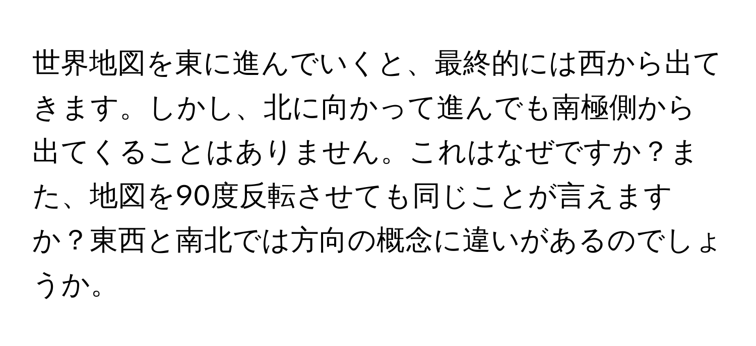 世界地図を東に進んでいくと、最終的には西から出てきます。しかし、北に向かって進んでも南極側から出てくることはありません。これはなぜですか？また、地図を90度反転させても同じことが言えますか？東西と南北では方向の概念に違いがあるのでしょうか。