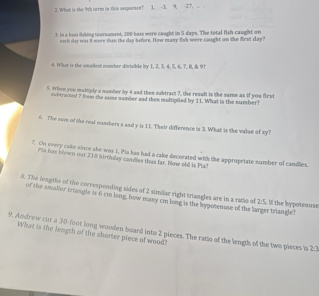 What is the 9th term in this sequence? 1, -3, 9, -27, .. . 
3. In a bass fishing tournament, 200 bass were caught in 5 days. The total fish caught on 
each day was 8 more than the day before. How many fish were caught on the first day? 
4. What is the smallest number divisible by 1, 2, 3, 4, 5, 6, 7, 8, & 9? 
5. When you multiply a number by 4 and then subtract 7, the result is the same as if you first 
subtracted 7 from the same number and then multiplied by 11. What is the number? 
6. The sum of the real numbers x and y is 11. Their difference is 3. What is the value of xy? 
7. On every cake since she was 1, Pia has had a cake decorated with the appropriate number of candles. 
Pia has blown out 210 birthday candles thus far. How old is Pia? 
8. The lengths of the corresponding sides of 2 similar right triangles are in a ratio of 2:5. If the hypotenuse 
of the smaller triangle is 6 cm long, how many cm long is the hypotenuse of the larger triangle? 
9. Andrew cut a 30-foot long wooden board into 2 pieces. The ratio of the length of the two pieces is 2:3
What is the length of the shorter piece of wood?