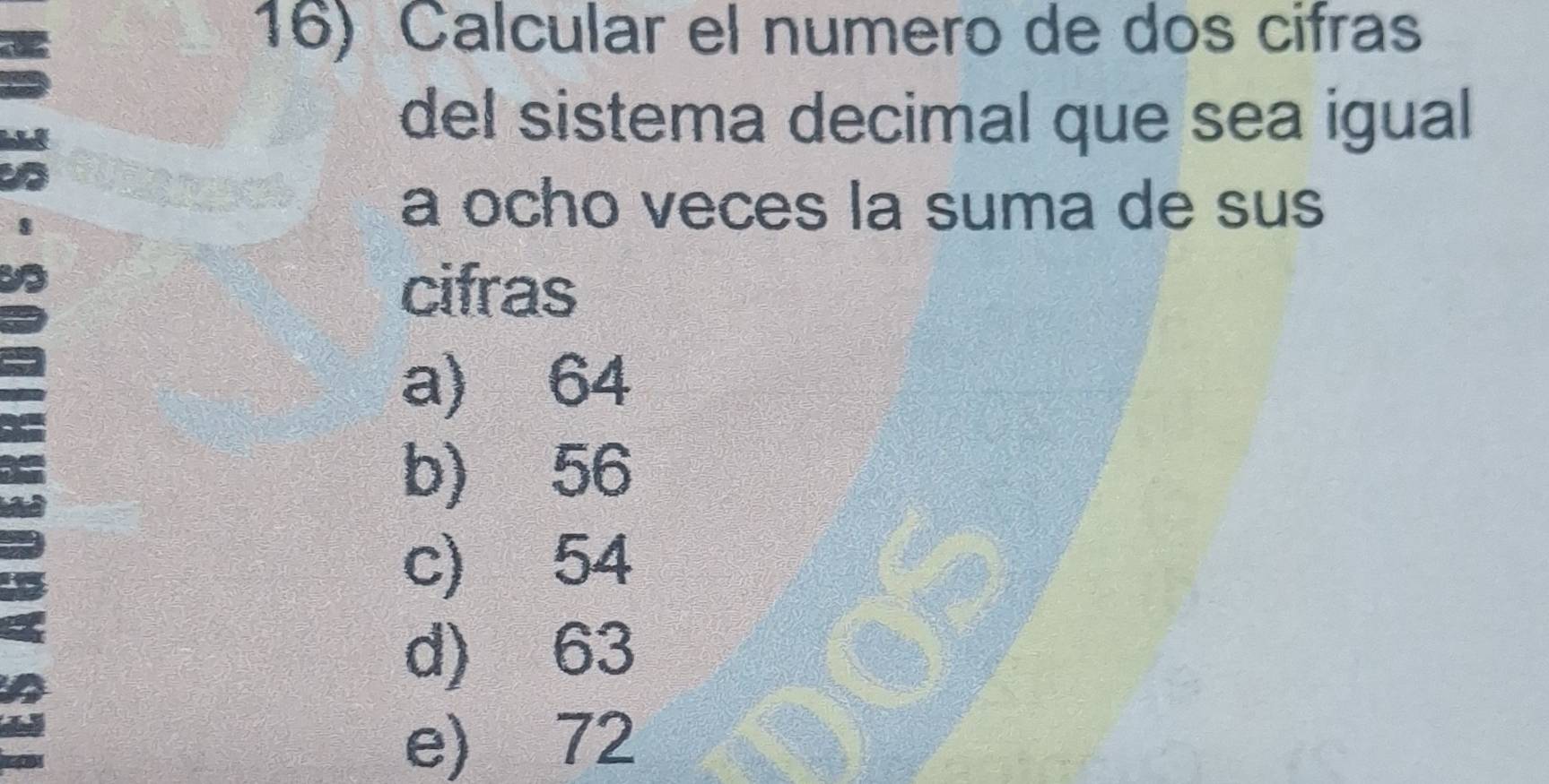 Calcular el numero de dos cifras
del sistema decimal que sea igual
a ocho veces la suma de sus
cifras
a) 64
b) 56
c) 54
d) 63
e) 72