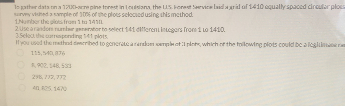 To gather data on a 1200-acre pine forest in Louisiana, the U.S. Forest Service laid a grid of 1410 equally spaced circular plots
survey visited a sample of 10% of the plots selected using this method:
1.Number the plots from 1 to 1410.
2.Use a random number generator to select 141 different integers from 1 to 1410.
3.Select the corresponding 141 plots.
If you used the method described to generate a random sample of 3 plots, which of the following plots could be a legitimate ra
115, 540, 876
8, 902, 148, 533
298, 772, 772
40, 825, 1470