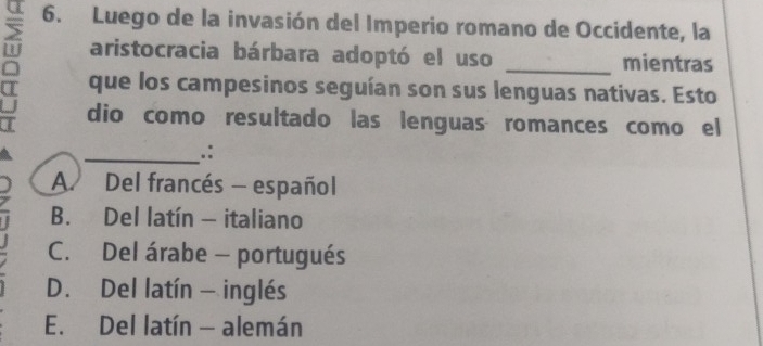 Luego de la invasión del Imperio romano de Occidente, la
aristocracia bárbara adoptó el uso mientras
^ que los campesinos seguían son sus lenguas nativas. Esto
dio como resultado las lenguas romances como el
_.:
A. Del francés - español
B. Del latín - italiano
C. Del árabe - portugués
D. Del latín - inglés
E. Del latín - alemán