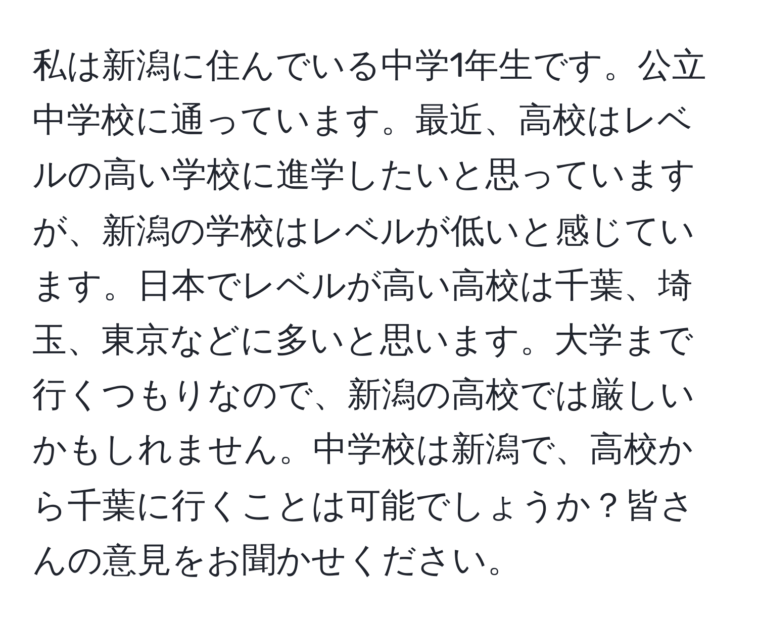 私は新潟に住んでいる中学1年生です。公立中学校に通っています。最近、高校はレベルの高い学校に進学したいと思っていますが、新潟の学校はレベルが低いと感じています。日本でレベルが高い高校は千葉、埼玉、東京などに多いと思います。大学まで行くつもりなので、新潟の高校では厳しいかもしれません。中学校は新潟で、高校から千葉に行くことは可能でしょうか？皆さんの意見をお聞かせください。