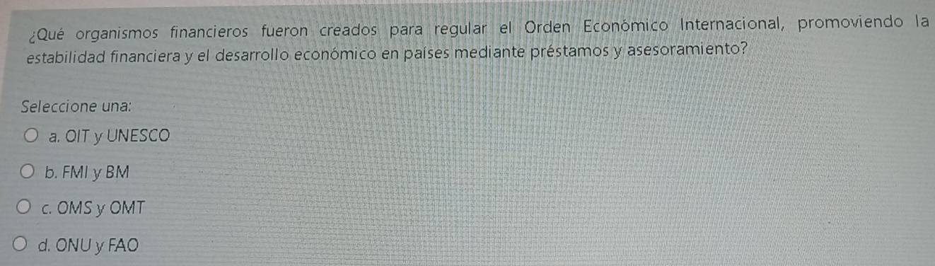 ¿Qué organismos financieros fueron creados para regular el Orden Económico Internacional, promoviendo la
estabilidad financiera y el desarrollo económico en países mediante préstamos y asesoramiento?
Seleccione una:
a. OIT y UNESCO
b. FMI y BM
c. OMS y OMT
d. ONU y FAO