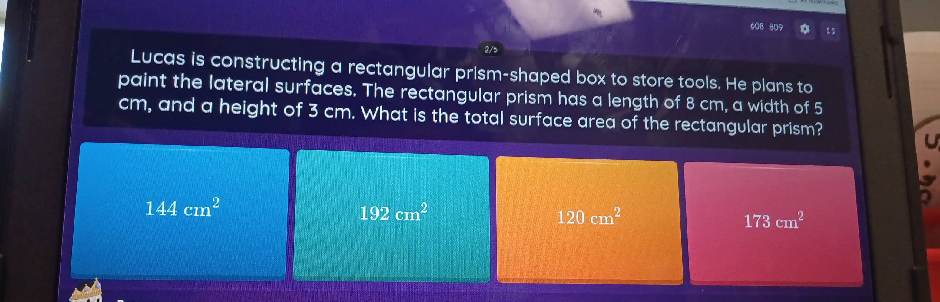 608 809
2/5
Lucas is constructing a rectangular prism-shaped box to store tools. He plans to
paint the lateral surfaces. The rectangular prism has a length of 8 cm, a width of 5
cm, and a height of 3 cm. What is the total surface area of the rectangular prism?
144cm^2
192cm^2
120cm^2
173cm^2