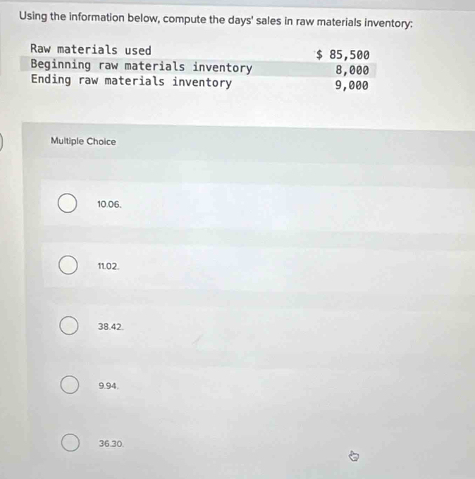 Using the information below, compute the days ' sales in raw materials inventory:
Multiple Choice
10.06.
11.02.
38.42.
9.94.
36.30.