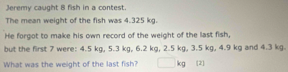 Jeremy caught 8 fish in a contest. 
The mean weight of the fish was 4.325 kg. 
He forgot to make his own record of the weight of the last fish, 
but the first 7 were: 4.5 kg, 5.3 kg, 6.2 kg, 2.5 kg, 3.5 kg, 4.9 kg and 4.3 kg. 
What was the weight of the last fish? □ kg [2]