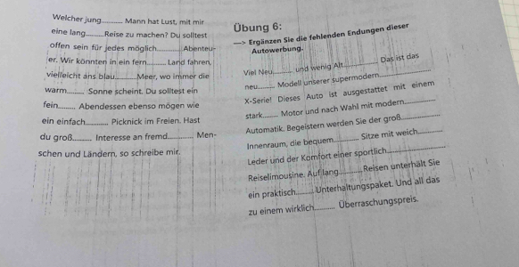 Welcher jung_ Mann hat Lust, mit mir 
eine lang_ Reise zu machen? Du solltest Übung 6: 
-> Ergänzen Sie die fehlenden Endungen dieser 
offen sein für jedes möglich_ Abenteu- 
Autowerbung. 
er. Wir könnten in ein fern Lard fähren 
Das ist das 
vielleicht ans blau_ Meer, wo immer die Viel Neu._ und wenig Al_ 
_ 
Modell unserer supermadern 
warm_ Sonne scheint. Du solitest ein neu_ 
X-Serie! Dieses Auto ist ausgestattet mit einem 
fein_ . Abendessen ebenso mögen wie 
stark Motor und nach Wahl mit modern_ 
ein einfach_ Picknick im Freien. Hast 
Automatik, Begeistern werden Sie der groß._ 
du groß_ Interesse an fremd_ Men- 
Innenraum, die bequem _Sitze mit weich 
schen und Ländern, so schreibe mir. 
Leder und der Komfort einer sportlich 
Reiselimousine. Auf lang _Reisen unterhält Sie 
ein praktisch_ Unterhaltungspaket. Und all das 
zu einem wirklich _Überraschungspreis.