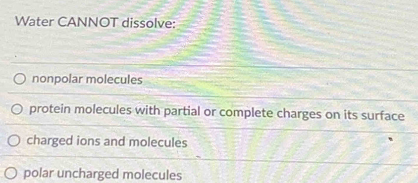 Water CANNOT dissolve:
nonpolar molecules
protein molecules with partial or complete charges on its surface
charged ions and molecules
polar uncharged molecules