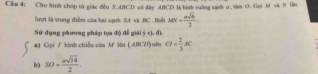 Cho hình chóp tứ giác đều S. ABCD có đáy ABCD là hình vuông cạnh a, tâm O. Gọi M và N lần 
lượt là trung điểm của hai cạnh SA và BC. Biết MN= asqrt(6)/2 . 
Sử dụng phương pháp tọa độ để giải ý c), d). 
a) Gọi / hình chiếu của M lên (ABCD) nên CI= 2/3 AC. 
b) SO= asqrt(14)/2 .