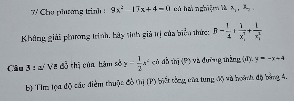 7/ Cho phương trình : 9x^2-17x+4=0 có hai nghiệm là x_1, x_2. 
Không giải phương trình, hãy tính giá trị của biểu thức: B= 1/4 +frac 1(x_1)^2+frac 1(x_1)^2
Câu 3 : a/ Vẽ đồ thị của hàm số y= 1/2 x^2 có đồ thị (P) và đường thẳng (d): y=-x+4
b) Tìm tọa độ các điểm thuộc đồ thị (P) biết tổng của tung độ và hoành độ bằng 4.