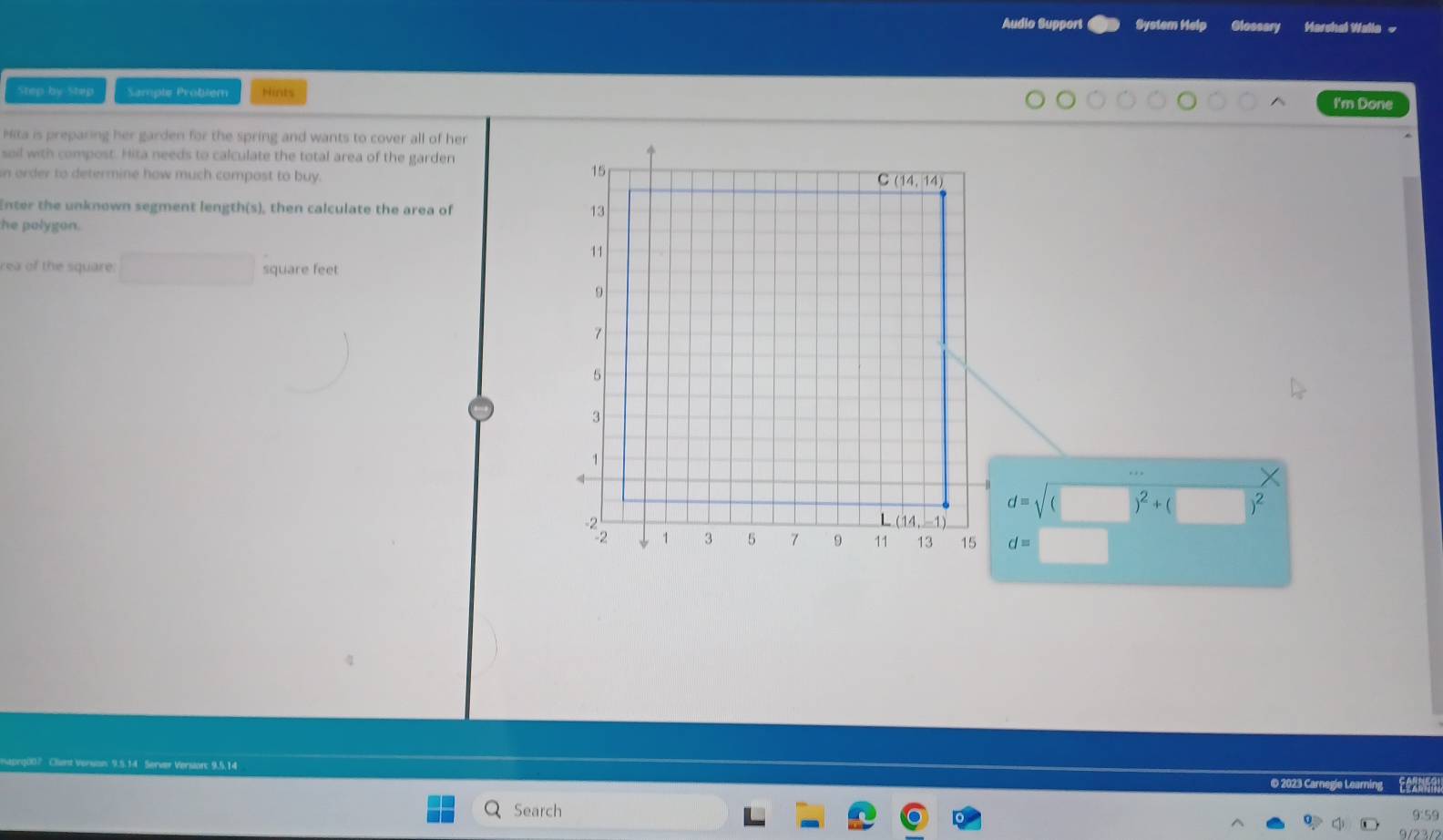 Audio Support System Help Glossary Marshel Walla ~
Step by Step Sample Problem Hints
I'm Done
Hita is preparing her garden for the spring and wants to cover all of her
soil with compost. Hita needs to calculate the total area of the garden
n order to determine how much compost to buy.
Enter the unknown segment length(s), then calculate the area of 
he polygon.
rea of the square. □ square feet
d=sqrt(() )^2+( )^2
d=
14 Server Version: 9.5.14
© 2023 Carnegle Learning  Se 
Search