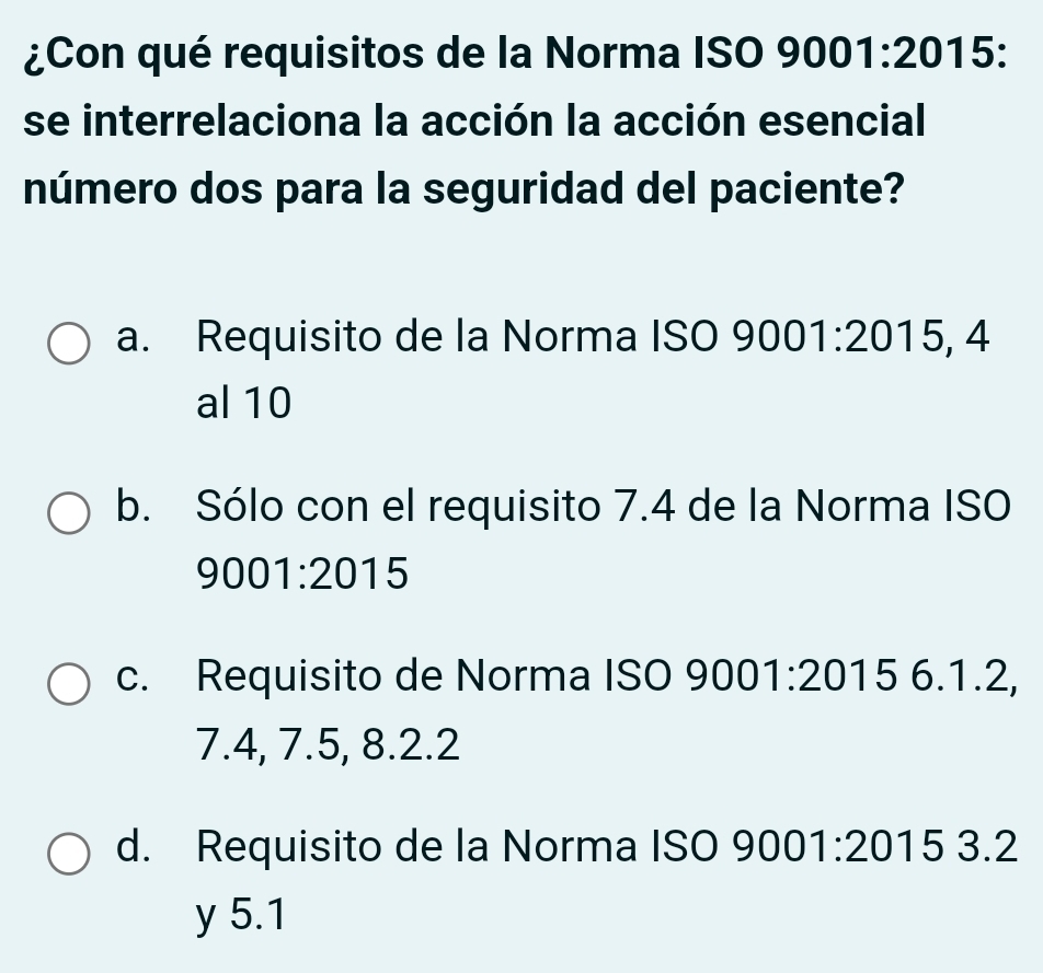 ¿Con qué requisitos de la Norma ISO 9001:2015 : 
se interrelaciona la acción la acción esencial
número dos para la seguridad del paciente?
a. Requisito de la Norma ISO 90( 01:2015, A I
al 10
b. Sólo con el requisito 7.4 de la Norma ISO
9001:2015
c. Requisito de Norma ISO 9001:20156.1.2
7.4, 7.5, 8.2.2
d. Requisito de la Norma ISO 9001:20153.2
y 5.1