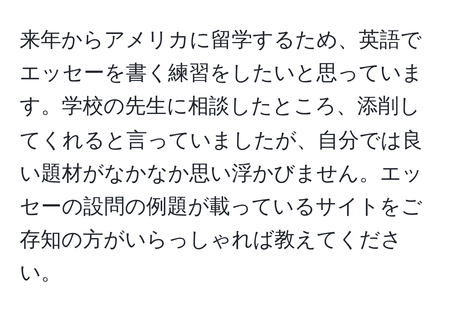 来年からアメリカに留学するため、英語でエッセーを書く練習をしたいと思っています。学校の先生に相談したところ、添削してくれると言っていましたが、自分では良い題材がなかなか思い浮かびません。エッセーの設問の例題が載っているサイトをご存知の方がいらっしゃれば教えてください。