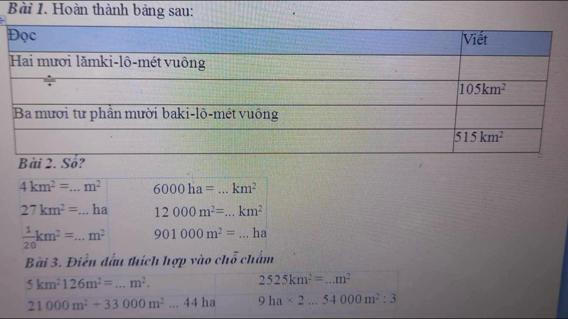 Hoàn thành bảng sau:
4km^2=...m^2 6000ha=...km^2 _
27km^2=...ha 12000m^2=...km^2 _
 1/20 km^2=...m^2 901000m^2= ...ha _
Bài 3. Điễn đấu thích hợp vào chỗ chấm
5km^2126m^2=...m^2. _
2525km^2=...m^2 _
21000m^2+33000m^2...44ha 9ha* 2...54000m^2:3