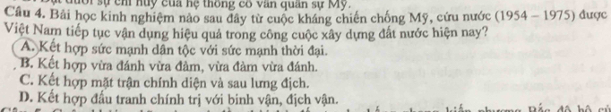 đưổi sự chỉ huy của hệ thông có văn quân sự My.
Câu 4. Bải học kinh nghiệm nào sau đây từ cuộc kháng chiến chống Mỹ, cứu nước (1954-1975) được
Việt Nam tiếp tục vận dụng hiệu quả trong công cuộc xây dựng đất nước hiện nay?
A. Kết hợp sức mạnh dân tộc với sức mạnh thời đại.
B. Kết hợp vừa đánh vừa đàm, vừa đàm vừa đánh.
C. Kết hợp mặt trận chính diện và sau lưng địch.
D. Kết hợp đấu tranh chính trị với binh vận, địch vận.